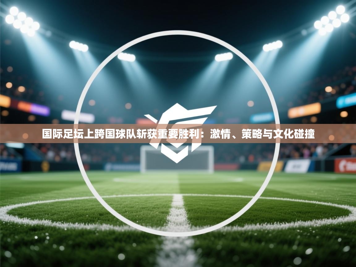 国际足坛上跨国球队斩获重要胜利:激情、策略与文化碰撞 第2张